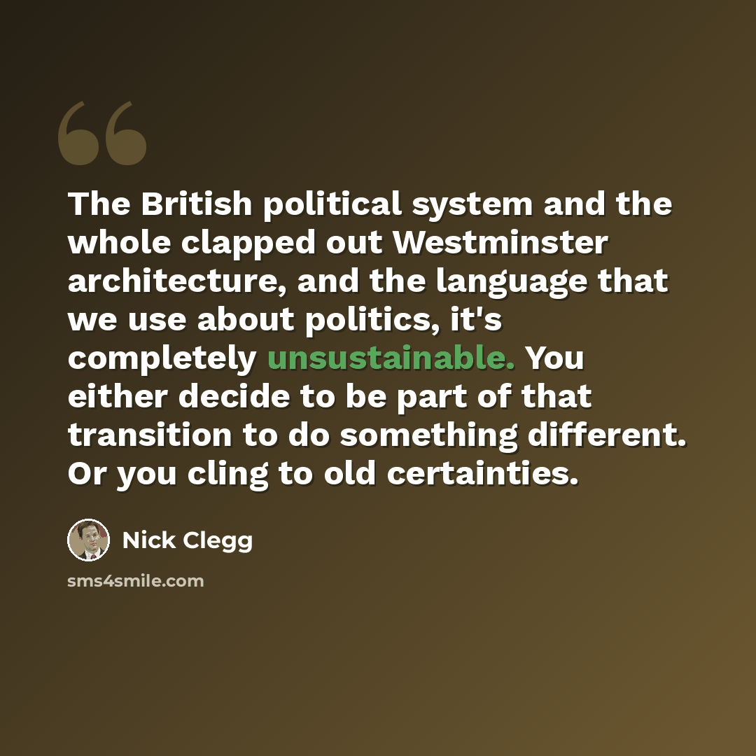“The British political system and the whole clapped out Westminster architecture, and the language that we use about politics, it's completely unsustainable. You either decide to be part of that transition to do something different. Or you cling to old certainties.” quote by Nick Clegg
