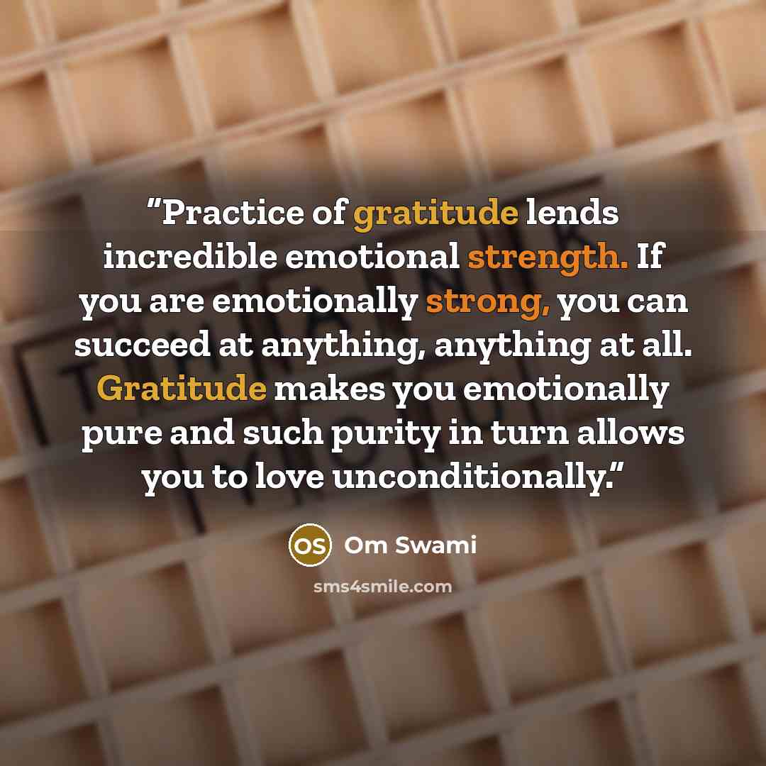 “Practice of gratitude lends incredible emotional strength. If you are emotionally strong, you can succeed at anything, anything at all. Gratitude makes you emotionally pure and such purity in turn allows you to love unconditionally.” quote by Om Swami