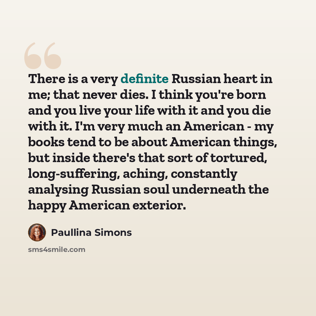 “There is a very definite Russian heart in me; that never dies. I think you're born and you live your life with it and you die with it. I'm very much an American - my books tend to be about American things, but inside there's that sort of tortured, long-suffering, aching, constantly analysing…” quote by Paullina Simons