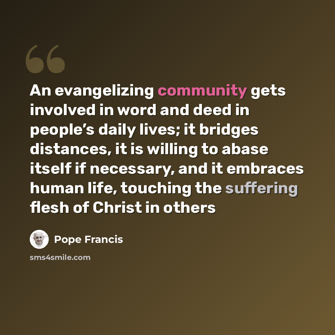 “An evangelizing community gets involved in word and deed in people’s daily lives; it bridges distances, it is willing to abase itself if necessary, and it embraces human life, touching the suffering flesh of Christ in others” quote by Pope Francis