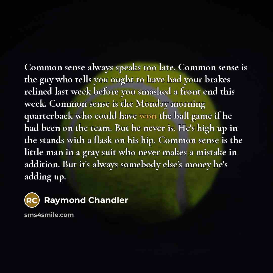 “Common sense always speaks too late. Common sense is the guy who tells you ought to have had your brakes relined last week before you smashed a front end this week. Common sense is the Monday morning quarterback who could have won the ball game if he had been on the team. But he never is. He's…” quote by Raymond Chandler