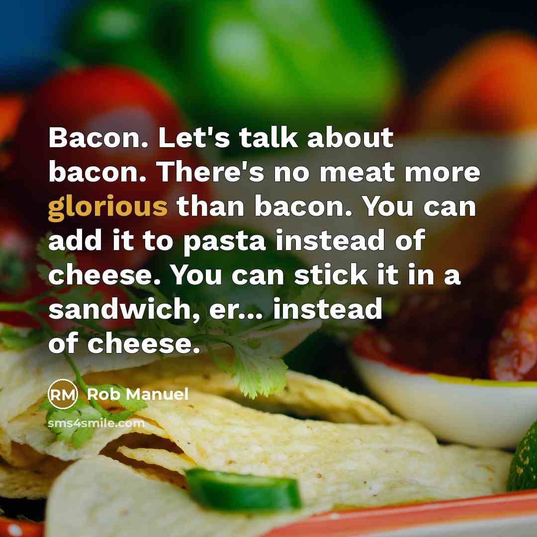 “Bacon. Let's talk about bacon. There's no meat more glorious than bacon. You can add it to pasta instead of cheese. You can stick it in a sandwich, er... instead of cheese.” quote by Rob Manuel