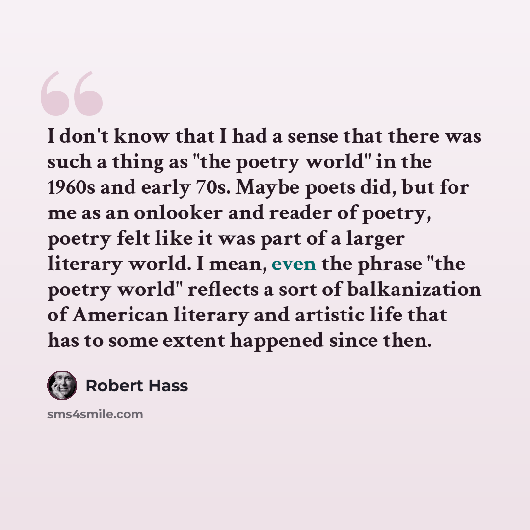 “I don't know that I had a sense that there was such a thing as "the poetry world" in the 1960s and early 70s. Maybe poets did, but for me as an onlooker and reader of poetry, poetry felt like it was part of a larger literary world. I mean, even the phrase "the poetry world" reflects a sort of…” quote by Robert Hass