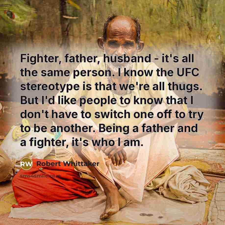 “Fighter, father, husband - it's all the same person. I know the UFC stereotype is that we're all thugs. But I'd like people to know that I don't have to switch one off to try to be another. Being a father and a fighter, it's who I am.” quote by Robert Whittaker