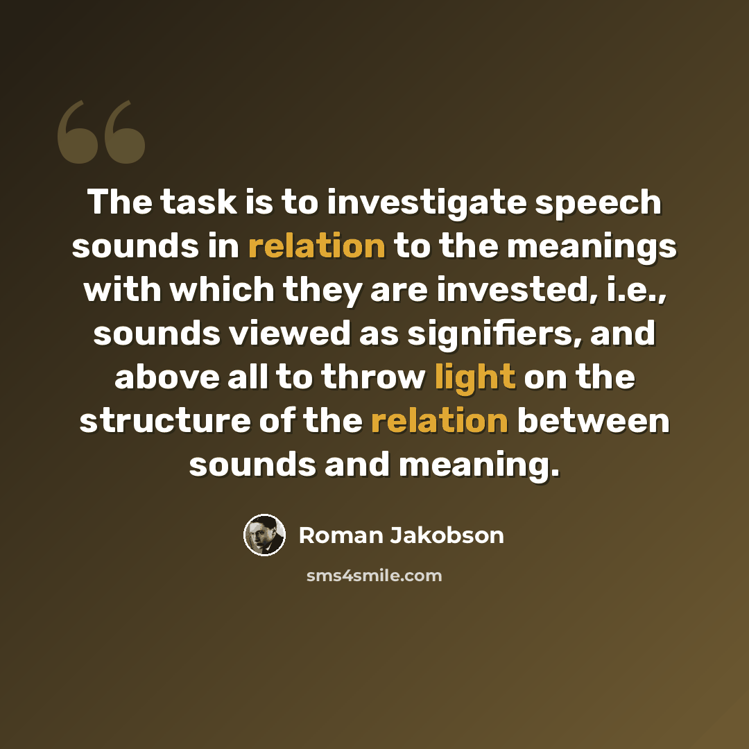 “The task is to investigate speech sounds in relation to the meanings with which they are invested, i.e., sounds viewed as signifiers, and above all to throw light on the structure of the relation between sounds and meaning.” quote by Roman Jakobson