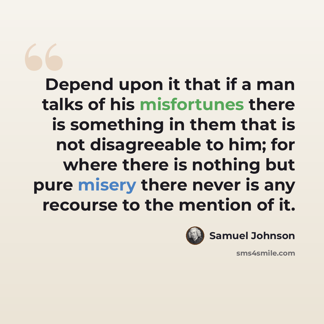 “Depend upon it that if a man talks of his misfortunes there is something in them that is not disagreeable to him; for where there is nothing but pure misery there never is any recourse to the mention of it.” quote by Samuel Johnson