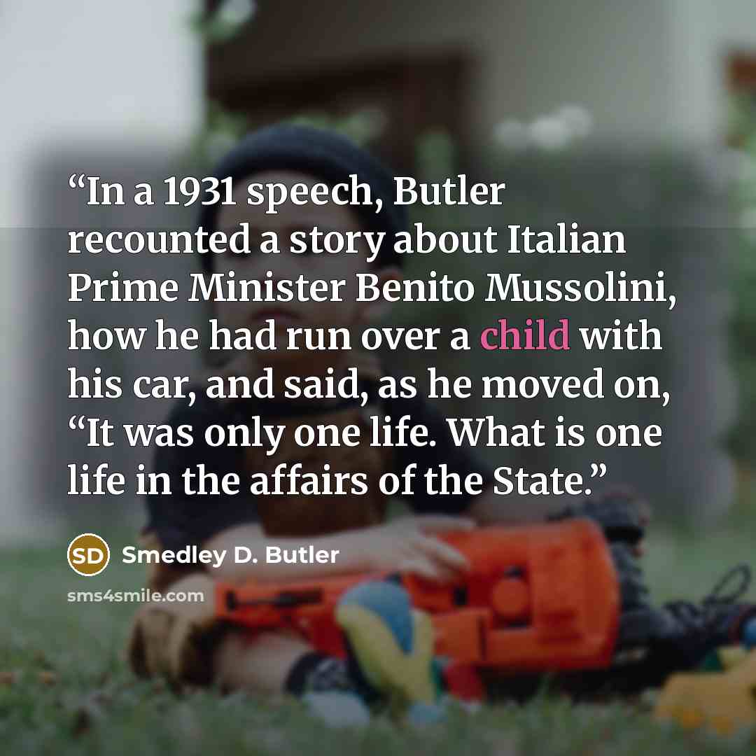 “In a 1931 speech, Butler recounted a story about Italian Prime Minister Benito Mussolini, how he had run over a child with his car, and said, as he moved on, “It was only one life. What is one life in the affairs of the State.” quote by Smedley D. Butler