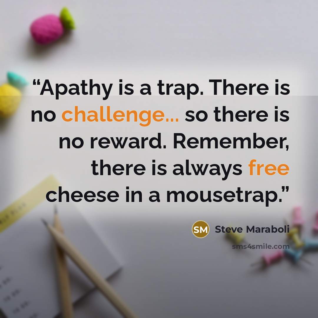“Apathy is a trap. There is no challenge... so there is no reward. Remember, there is always free cheese in a mousetrap.” quote by Steve Maraboli
