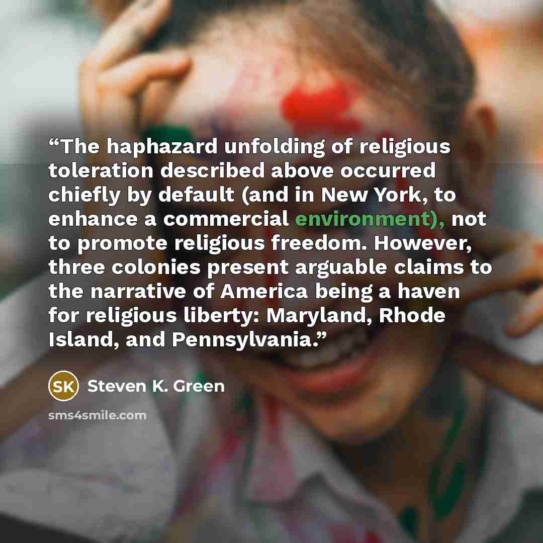 “The haphazard unfolding of religious toleration described above occurred chiefly by default (and in New York, to enhance a commercial environment), not to promote religious freedom. However, three colonies present arguable claims to the narrative of America being a haven for religious liberty…” quote by Steven K. Green
