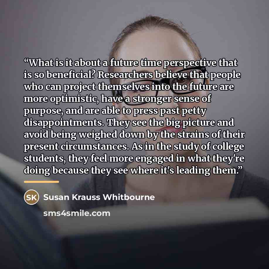 “What is it about a future time perspective that is so beneficial? Researchers believe that people who can project themselves into the future are more optimistic, have a stronger sense of purpose, and are able to press past petty disappointments. They see the big picture and avoid being weighed…” quote by Susan Krauss Whitbourne