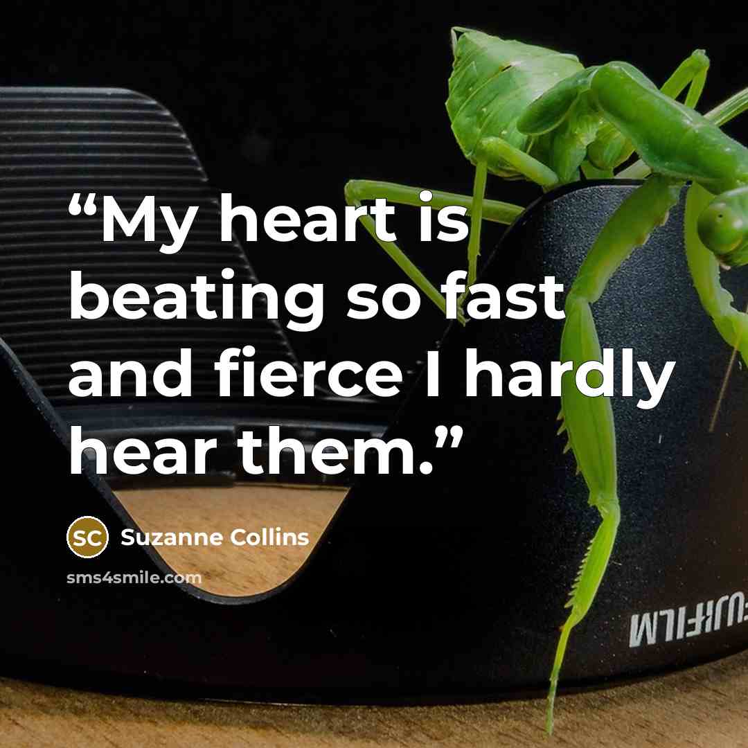 “My heart is beating so fast and fierce I hardly hear them.” quote by Suzanne Collins
