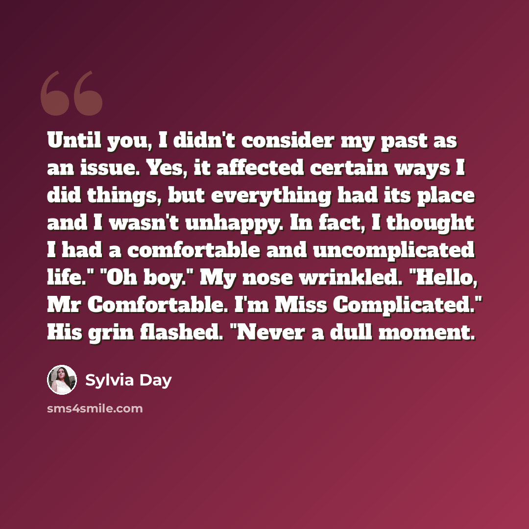 “Until you, I didn't consider my past as an issue. Yes, it affected certain ways I did things, but everything had its place and I wasn't unhappy. In fact, I thought I had a comfortable and uncomplicated life." "Oh boy." My nose wrinkled. "Hello, Mr Comfortable. I'm Miss Complicated." His grin…” quote by Sylvia Day