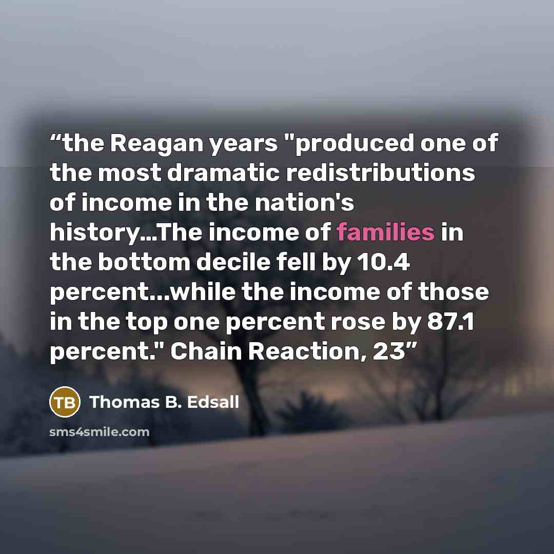 “the Reagan years "produced one of the most dramatic redistributions of income in the nation's history…The income of families in the bottom decile fell by 10.4 percent...while the income of those in the top one percent rose by 87.1 percent." Chain Reaction, 23” quote by Thomas B. Edsall