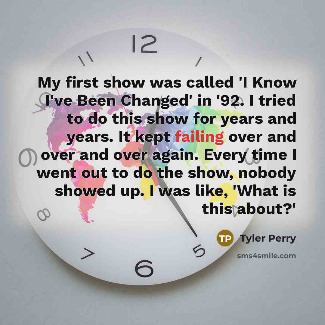 “My first show was called 'I Know I've Been Changed' in '92. I tried to do this show for years and years. It kept failing over and over and over again. Every time I went out to do the show, nobody showed up. I was like, 'What is this about?'” quote by Tyler Perry