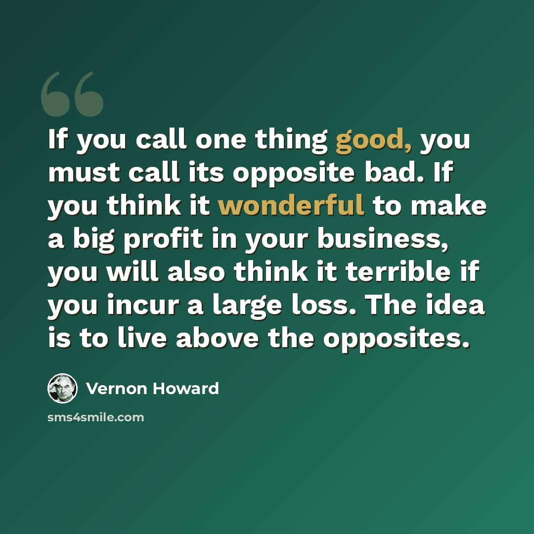 “If you call one thing good, you must call its opposite bad. If you think it wonderful to make a big profit in your business, you will also think it terrible if you incur a large loss. The idea is to live above the opposites.” quote by Vernon Howard