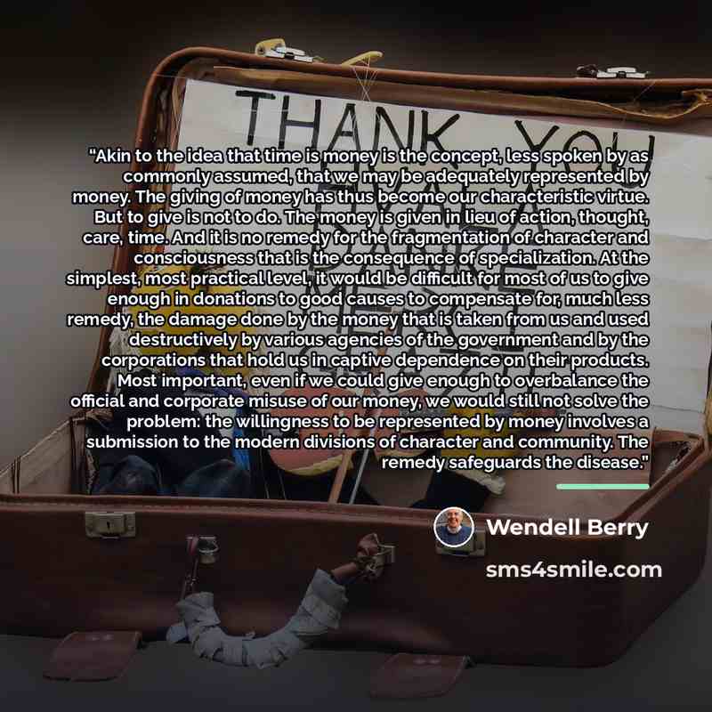 “Akin to the idea that time is money is the concept, less spoken by as commonly assumed, that we may be adequately represented by money. The giving of money has thus become our characteristic virtue. But to give is not to do. The money is given in lieu of action, thought, care, time. And it is no…” quote by Wendell Berry