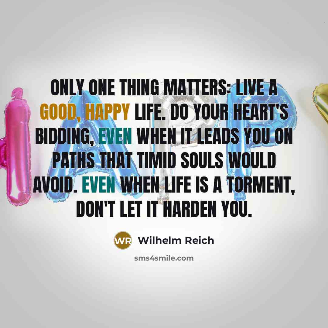 “Only one thing matters: live a good, happy life. Do your heart's bidding, even when it leads you on paths that timid souls would avoid. Even when life is a torment, don't let it harden you.” quote by Wilhelm Reich