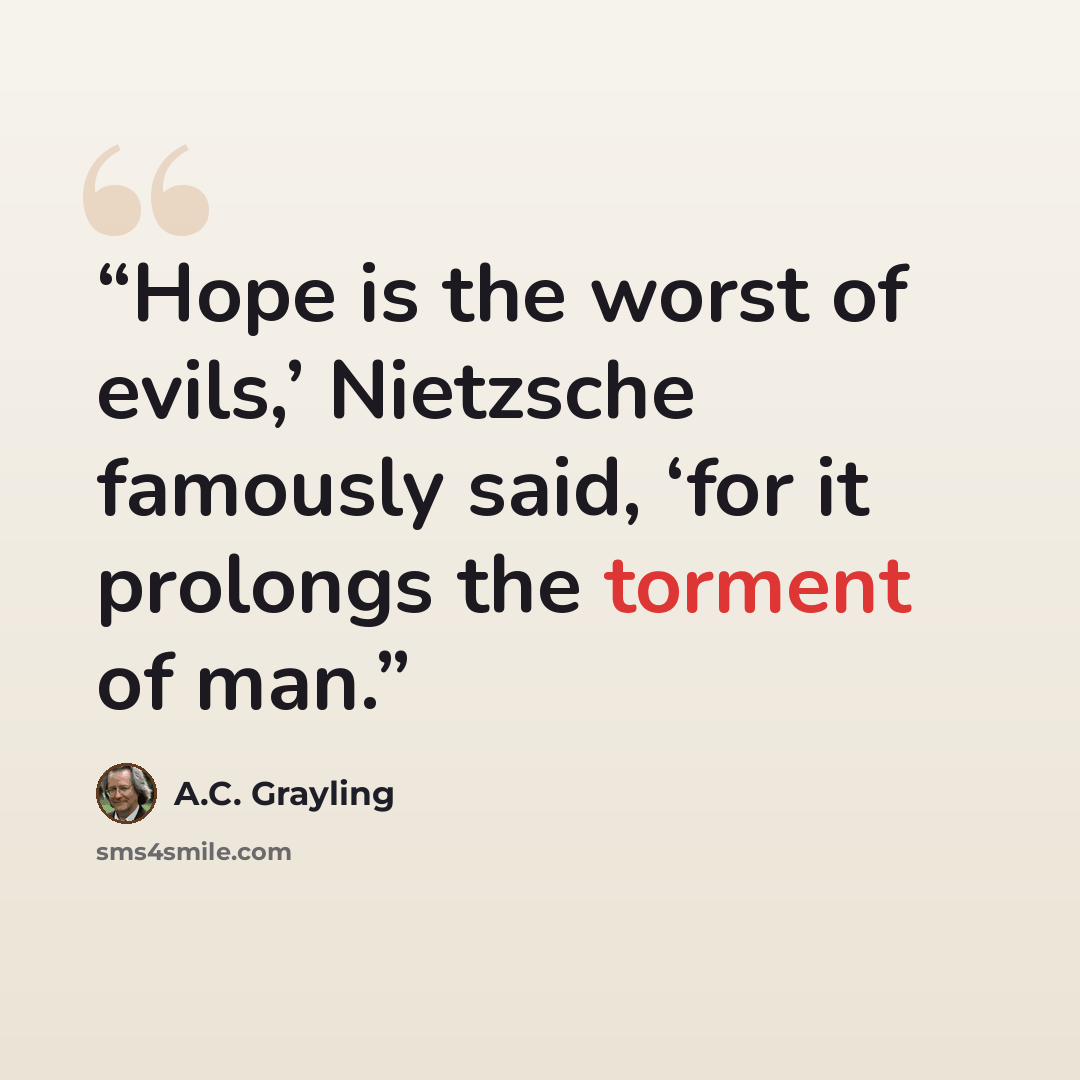 “Hope is the worst of evils,’ Nietzsche famously said, ‘for it prolongs the torment of man.” quote by A.C. Grayling