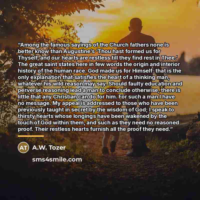 “Among the famous sayings of the Church fathers none is better know than Augustine’s ‘Thou hast formed us for Thyself, and our hearts are restless till they find rest in Thee.’ The great saint states here in few words the origin and interior history of the human race. God made us for Himself: that…” quote by A.W. Tozer