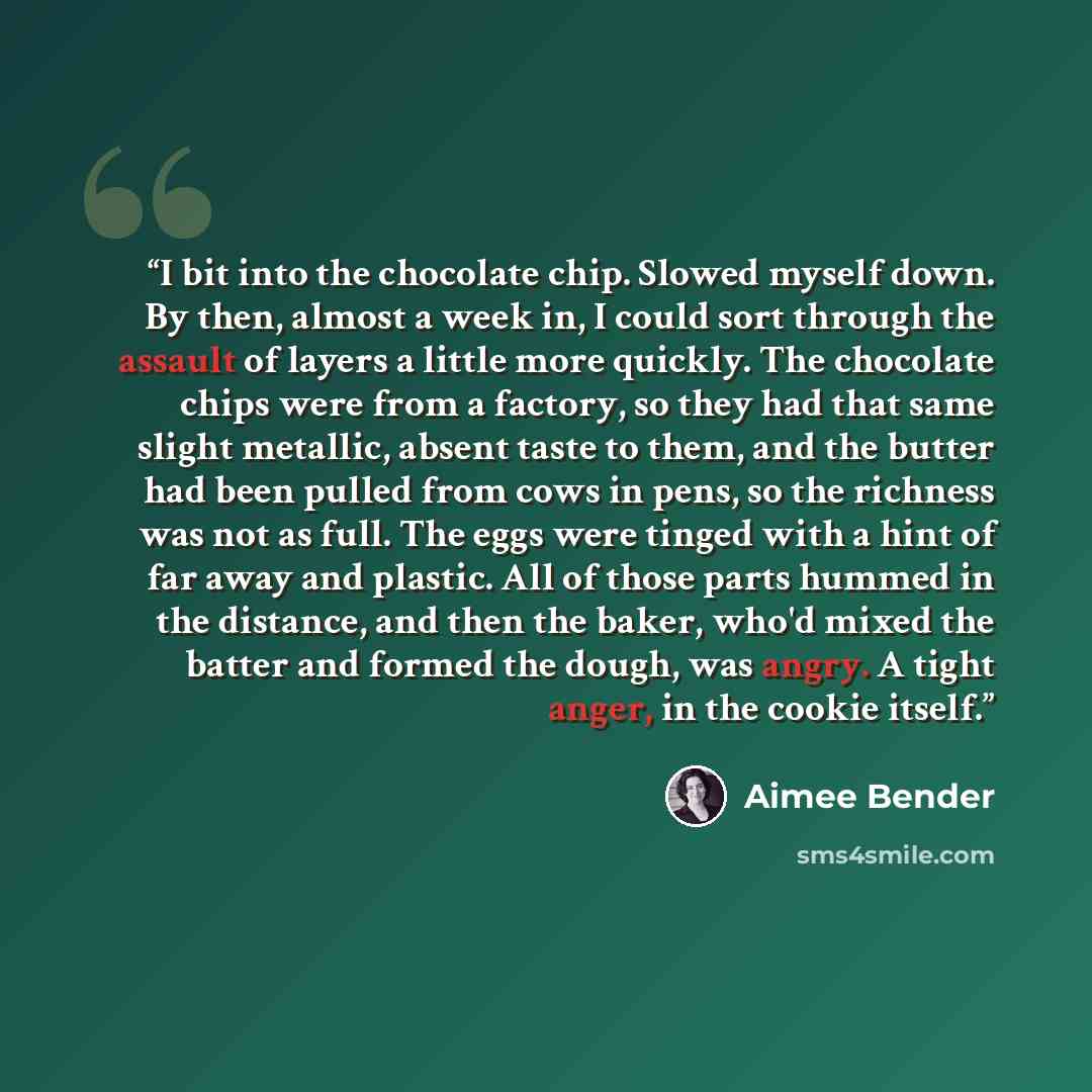 “I bit into the chocolate chip. Slowed myself down. By then, almost a week in, I could sort through the assault of layers a little more quickly. The chocolate chips were from a factory, so they had that same slight metallic, absent taste to them, and the butter had been pulled from cows in pens, so…” quote by Aimee Bender