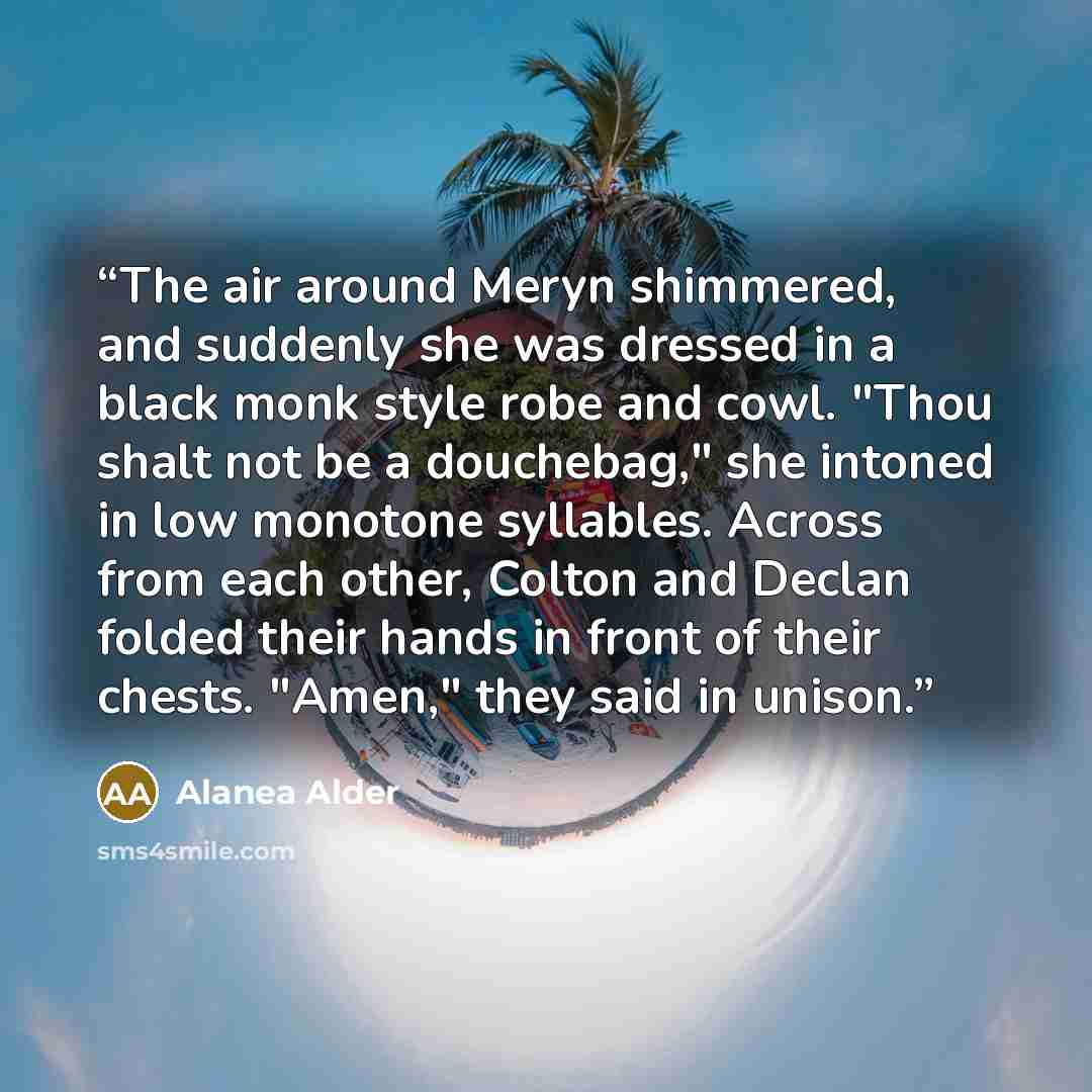 “The air around Meryn shimmered, and suddenly she was dressed in a black monk style robe and cowl. "Thou shalt not be a douchebag," she intoned in low monotone syllables. Across from each other, Colton and Declan folded their hands in front of their chests. "Amen," they said in unison.” quote by Alanea Alder