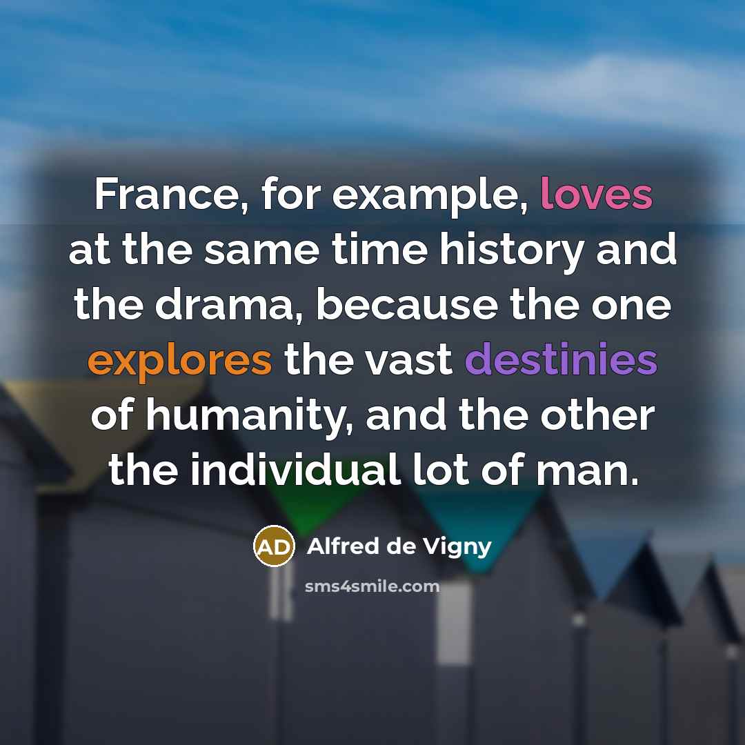 “France, for example, loves at the same time history and the drama, because the one explores the vast destinies of humanity, and the other the individual lot of man.” quote by Alfred de Vigny