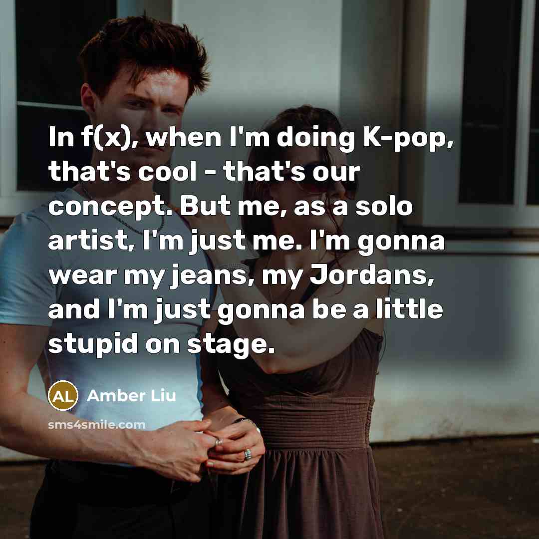 “In f(x), when I'm doing K-pop, that's cool - that's our concept. But me, as a solo artist, I'm just me. I'm gonna wear my jeans, my Jordans, and I'm just gonna be a little stupid on stage.” quote by Amber Liu