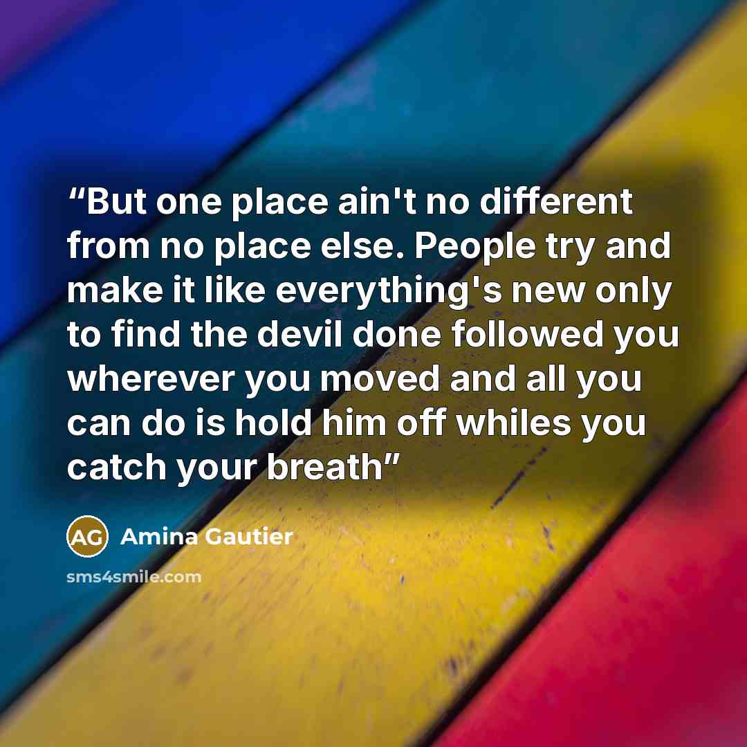 “But one place ain't no different from no place else. People try and make it like everything's new only to find the devil done followed you wherever you moved and all you can do is hold him off whiles you catch your breath” quote by Amina Gautier