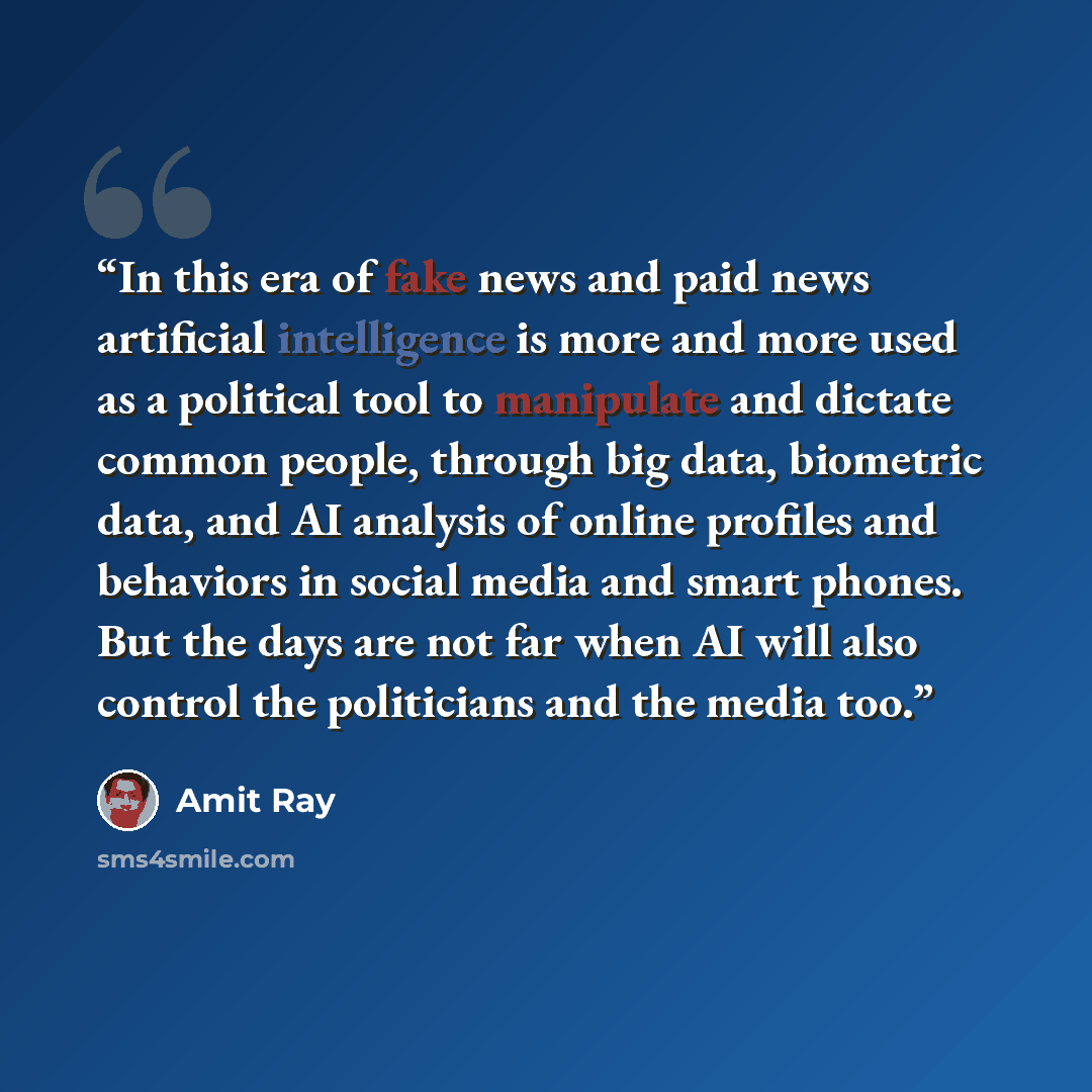 “In this era of fake news and paid news artificial intelligence is more and more used as a political tool to manipulate and dictate common people, through big data, biometric data, and AI analysis of online profiles and behaviors in social media and smart phones. But the days are not far when AI…” quote by Amit Ray