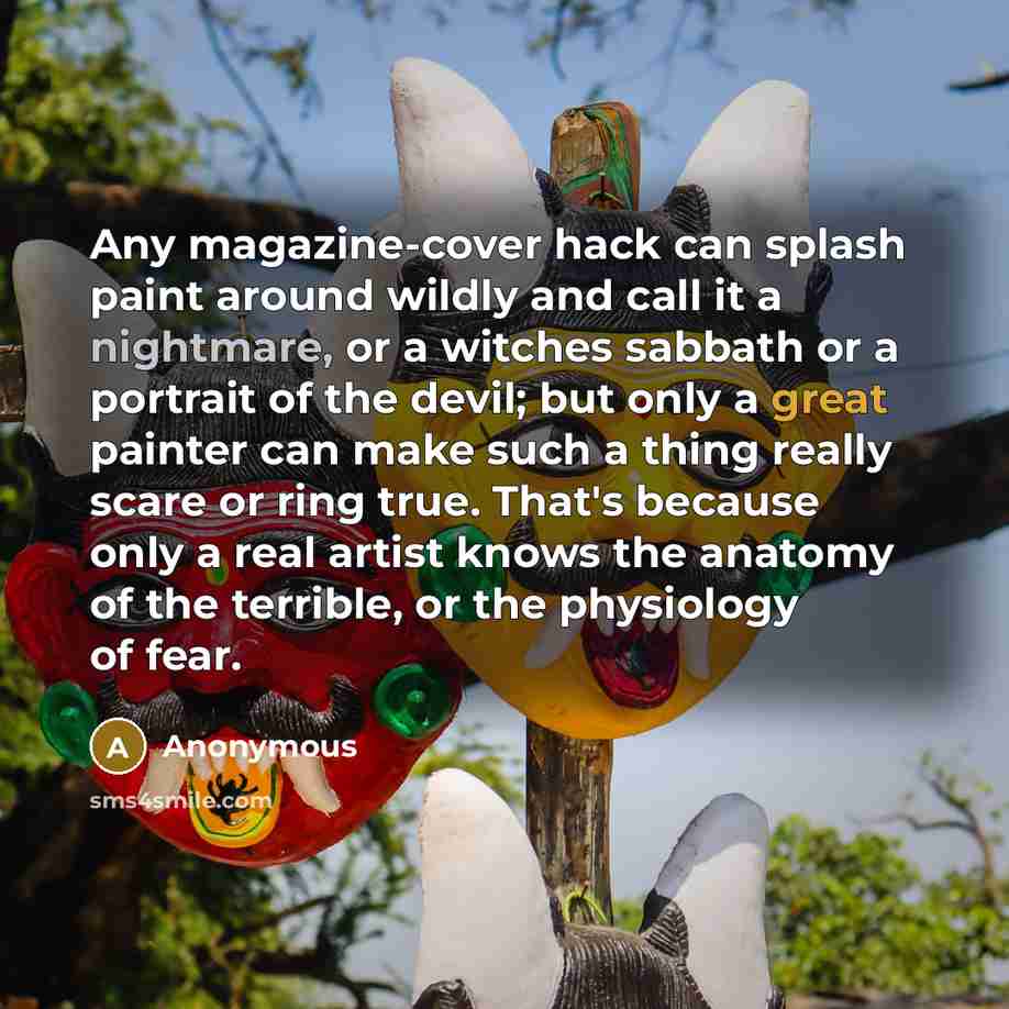 “Any magazine-cover hack can splash paint around wildly and call it a nightmare, or a witches sabbath or a portrait of the devil; but only a great painter can make such a thing really scare or ring true. That's because only a real artist knows the anatomy of the terrible, or the physiology of fear.” quote by Anonymous