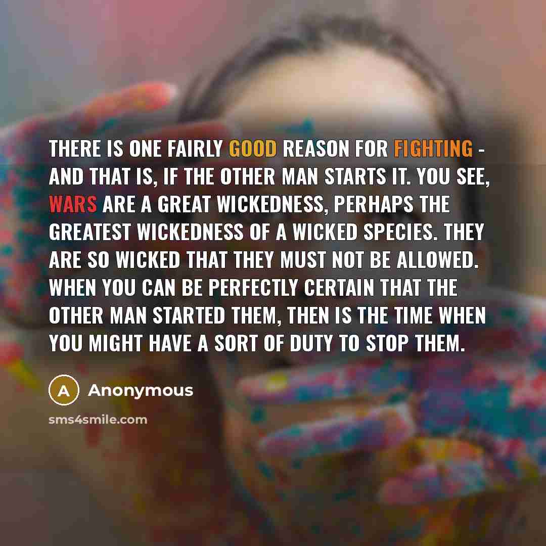 “There is one fairly good reason for fighting - and that is, if the other man starts it. You see, wars are a great wickedness, perhaps the greatest wickedness of a wicked species. They are so wicked that they must not be allowed. When you can be perfectly certain that the other man started them…” quote by Anonymous
