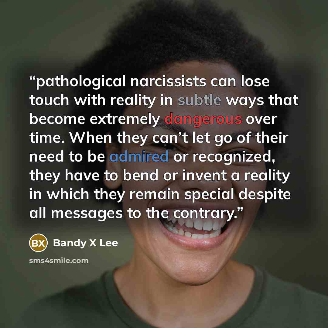 “pathological narcissists can lose touch with reality in subtle ways that become extremely dangerous over time. When they can’t let go of their need to be admired or recognized, they have to bend or invent a reality in which they remain special despite all messages to the contrary.” quote by Bandy X Lee