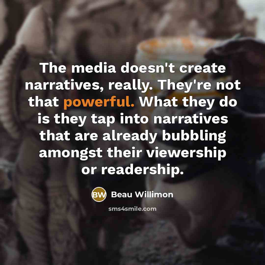 “The media doesn't create narratives, really. They're not that powerful. What they do is they tap into narratives that are already bubbling amongst their viewership or readership.” quote by Beau Willimon