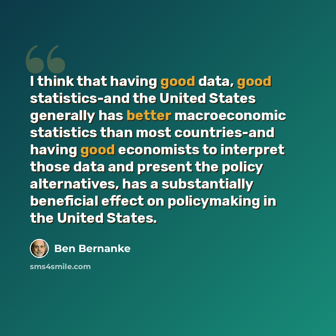 “I think that having good data, good statistics-and the United States generally has better macroeconomic statistics than most countries-and having good economists to interpret those data and present the policy alternatives, has a substantially beneficial effect on policymaking in the United States.” quote by Ben Bernanke