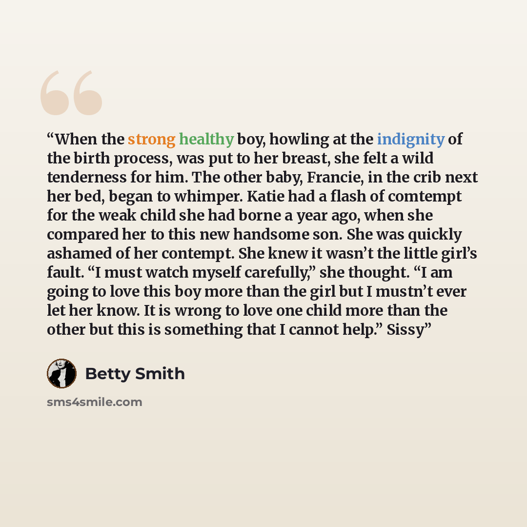 “When the strong healthy boy, howling at the indignity of the birth process, was put to her breast, she felt a wild tenderness for him. The other baby, Francie, in the crib next her bed, began to whimper. Katie had a flash of comtempt for the weak child she had borne a year ago, when she compared…” quote by Betty Smith