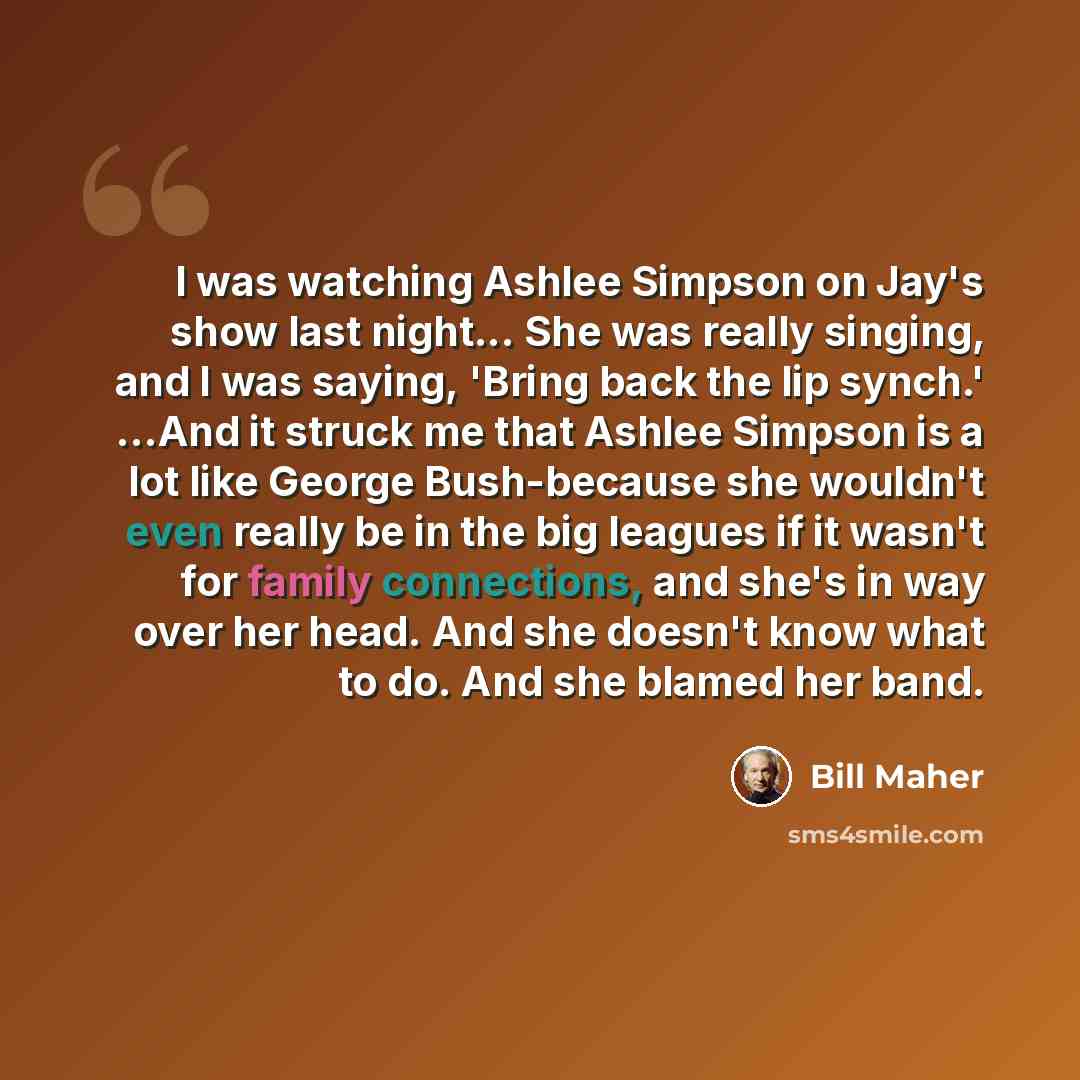 “I was watching Ashlee Simpson on Jay's show last night... She was really singing, and I was saying, 'Bring back the lip synch.' ...And it struck me that Ashlee Simpson is a lot like George Bush-because she wouldn't even really be in the big leagues if it wasn't for family connections, and she's in…” quote by Bill Maher