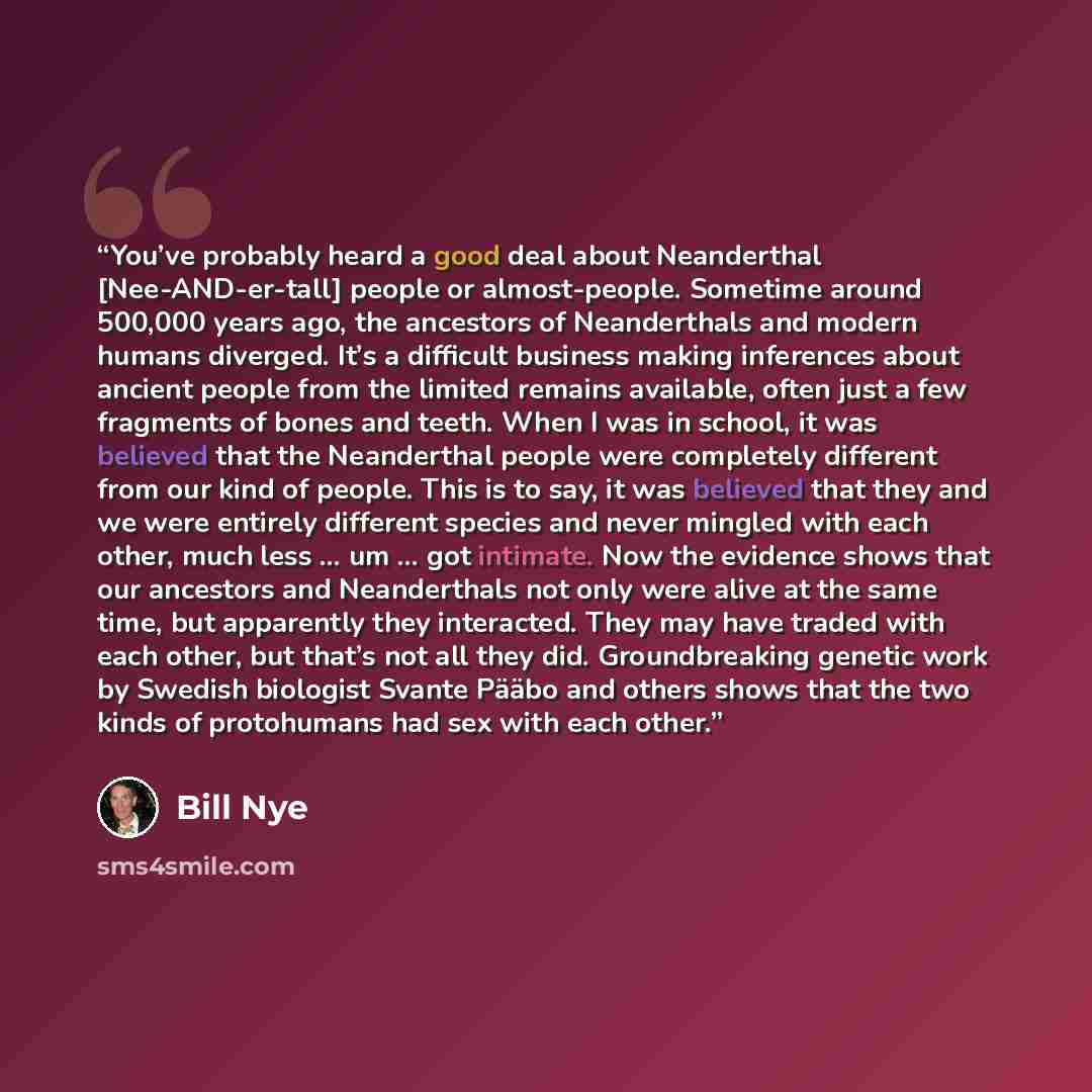 “You’ve probably heard a good deal about Neanderthal [Nee-AND-er-tall] people or almost-people. Sometime around 500,000 years ago, the ancestors of Neanderthals and modern humans diverged. It’s a difficult business making inferences about ancient people from the limited remains available, often…” quote by Bill Nye