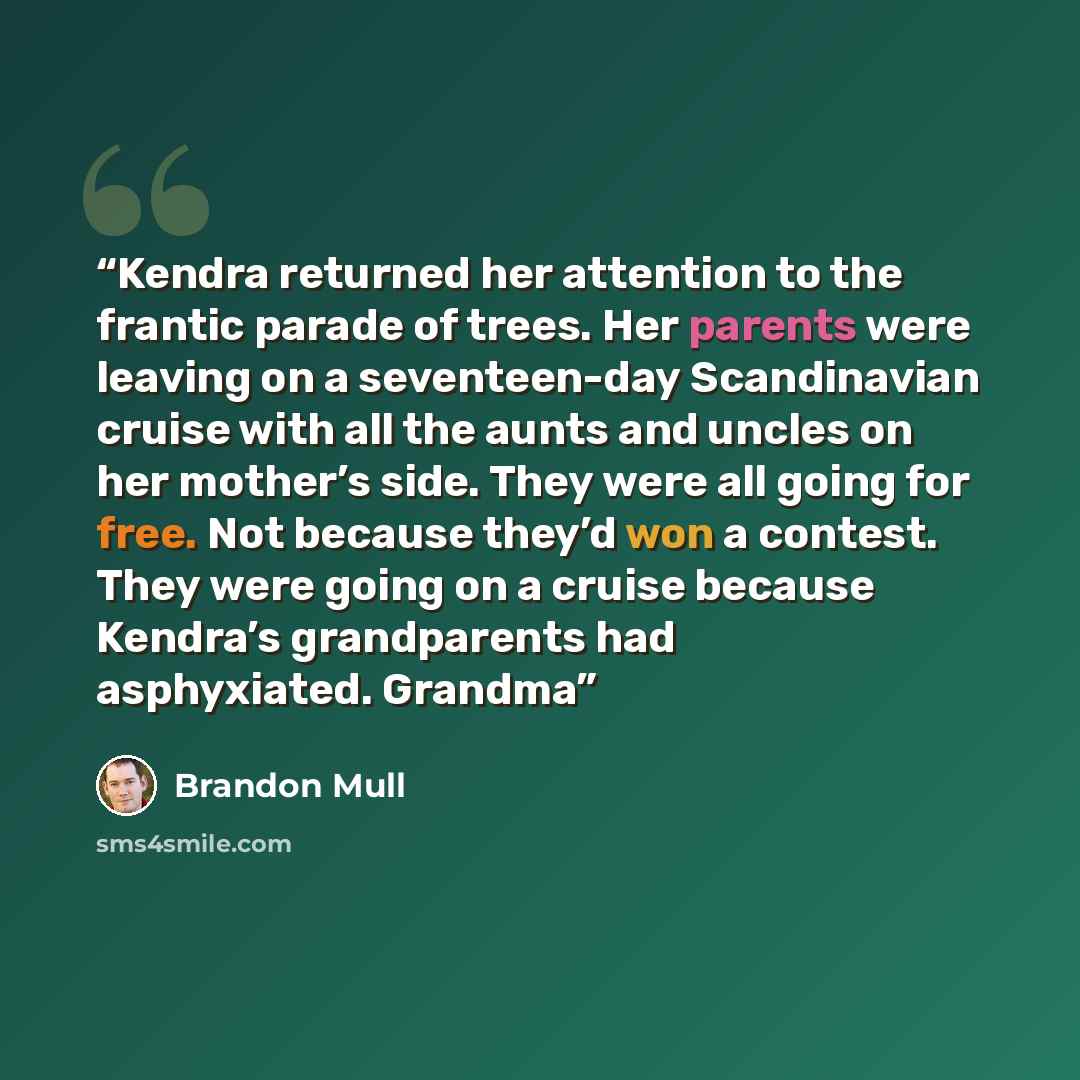 “Kendra returned her attention to the frantic parade of trees. Her parents were leaving on a seventeen-day Scandinavian cruise with all the aunts and uncles on her mother’s side. They were all going for free. Not because they’d won a contest. They were going on a cruise because Kendra’s…” quote by Brandon Mull