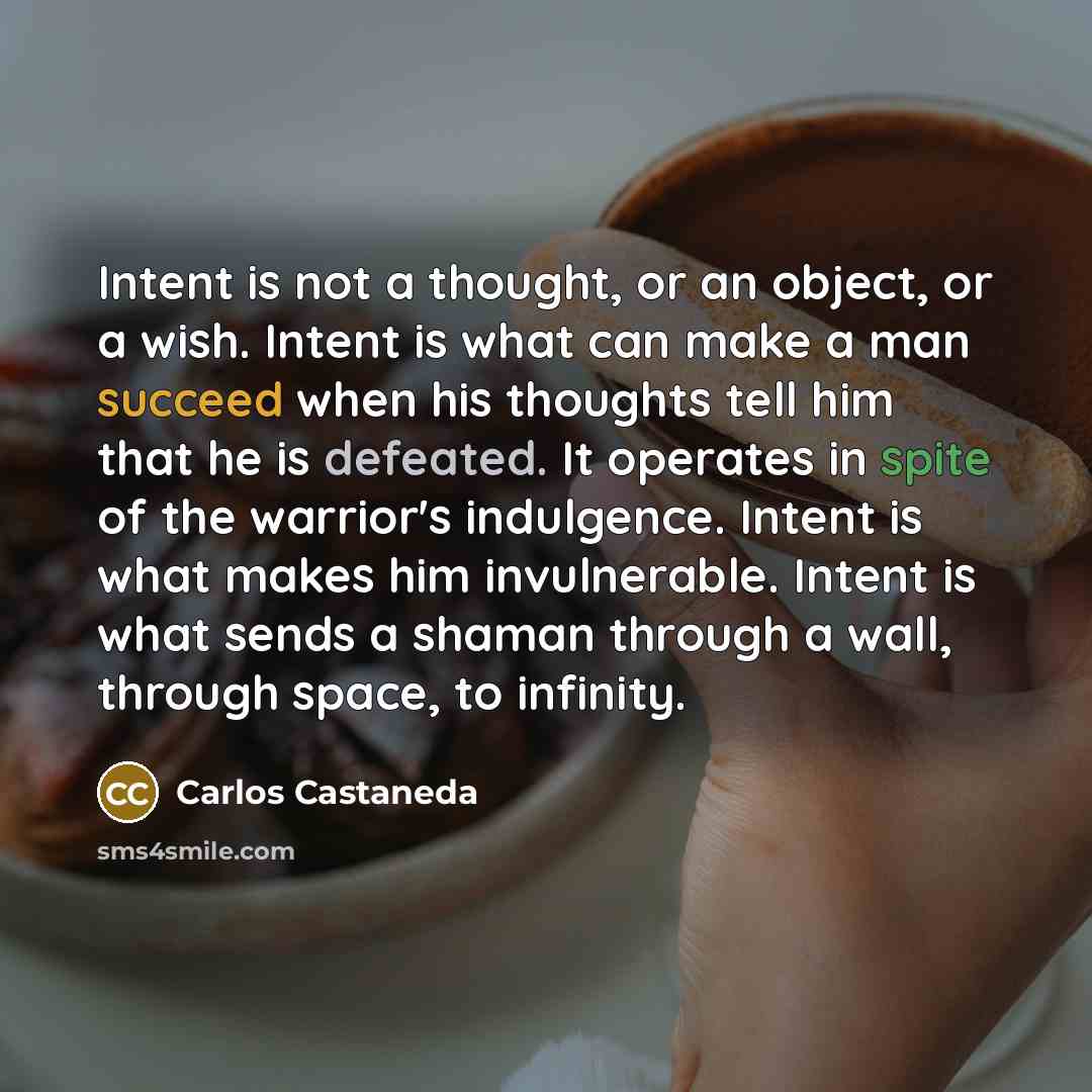 “Intent is not a thought, or an object, or a wish. Intent is what can make a man succeed when his thoughts tell him that he is defeated. It operates in spite of the warrior's indulgence. Intent is what makes him invulnerable. Intent is what sends a shaman through a wall, through space, to infinity.” quote by Carlos Castaneda