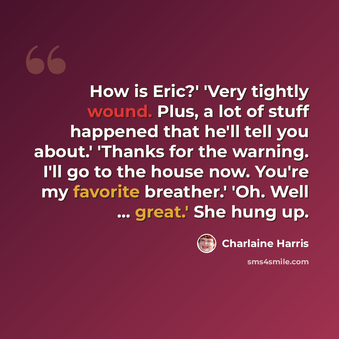“How is Eric?' 'Very tightly wound. Plus, a lot of stuff happened that he'll tell you about.' 'Thanks for the warning. I'll go to the house now. You're my favorite breather.' 'Oh. Well ... great.' She hung up.” quote by Charlaine Harris