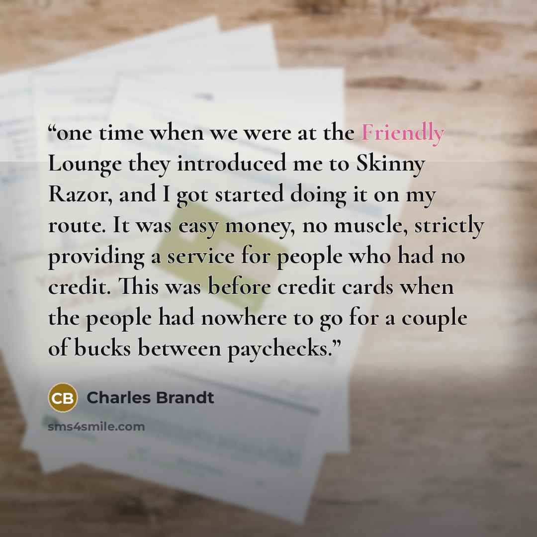 “one time when we were at the Friendly Lounge they introduced me to Skinny Razor, and I got started doing it on my route. It was easy money, no muscle, strictly providing a service for people who had no credit. This was before credit cards when the people had nowhere to go for a couple of bucks…” quote by Charles Brandt