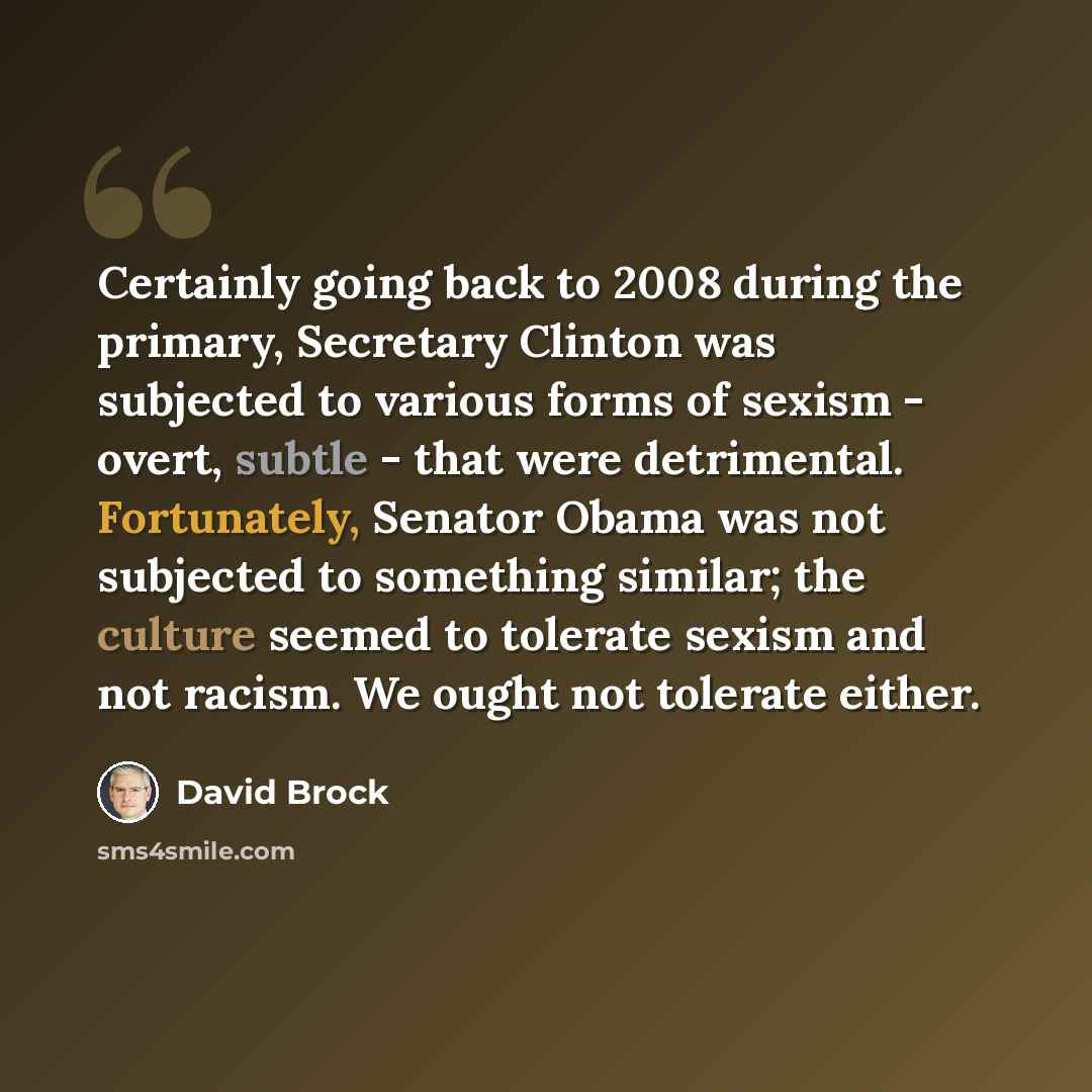 “Certainly going back to 2008 during the primary, Secretary Clinton was subjected to various forms of sexism - overt, subtle - that were detrimental. Fortunately, Senator Obama was not subjected to something similar; the culture seemed to tolerate sexism and not racism. We ought not tolerate either.” quote by David Brock