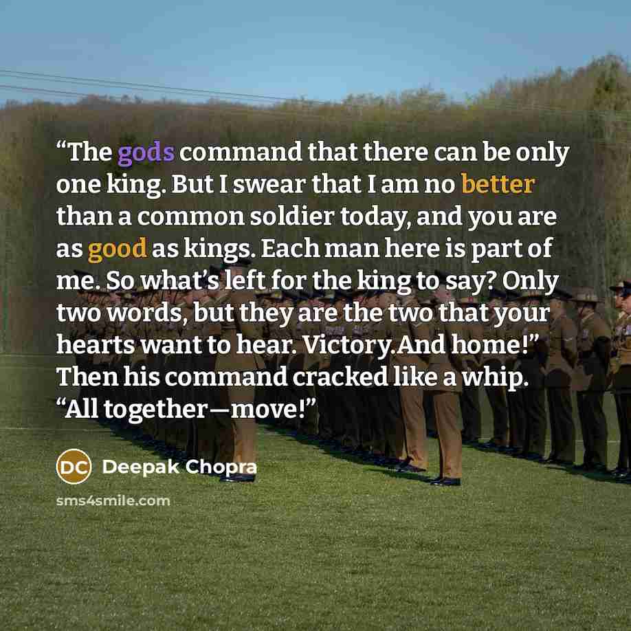 “The gods command that there can be only one king. But I swear that I am no better than a common soldier today, and you are as good as kings. Each man here is part of me. So what’s left for the king to say? Only two words, but they are the two that your hearts want to hear. Victory.And home!” Then…” quote by Deepak Chopra