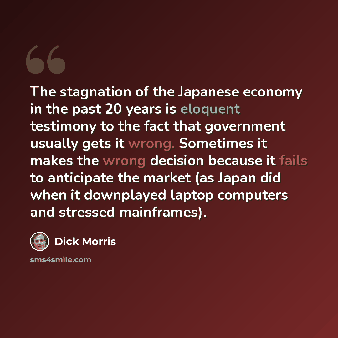“The stagnation of the Japanese economy in the past 20 years is eloquent testimony to the fact that government usually gets it wrong. Sometimes it makes the wrong decision because it fails to anticipate the market (as Japan did when it downplayed laptop computers and stressed mainframes).” quote by Dick Morris