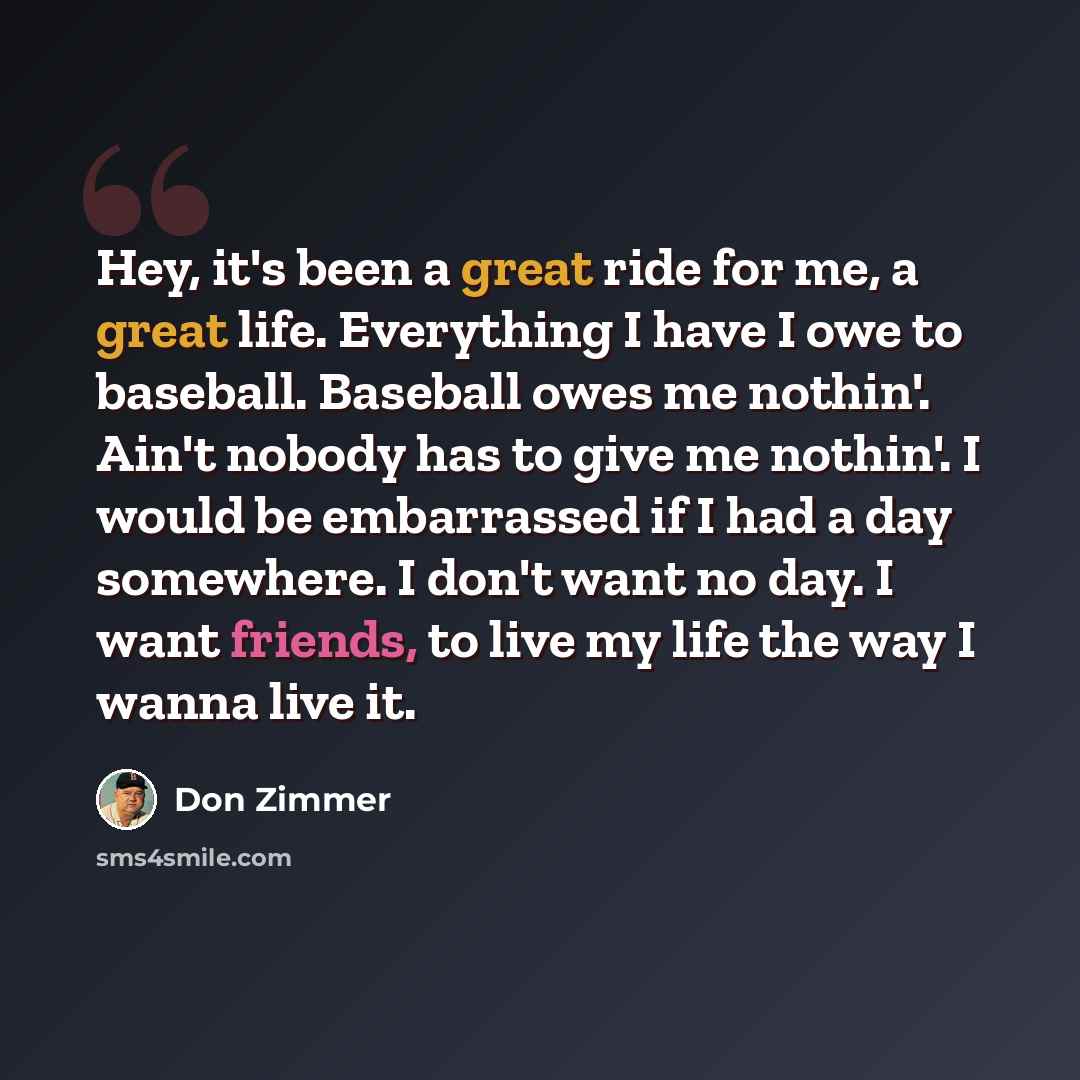 “Hey, it's been a great ride for me, a great life. Everything I have I owe to baseball. Baseball owes me nothin'. Ain't nobody has to give me nothin'. I would be embarrassed if I had a day somewhere. I don't want no day. I want friends, to live my life the way I wanna live it.” quote by Don Zimmer