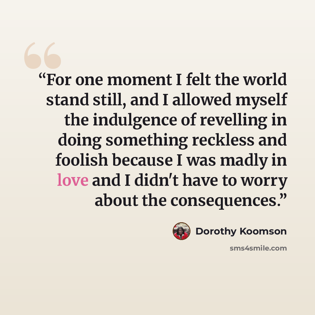 “For one moment I felt the world stand still, and I allowed myself the indulgence of revelling in doing something reckless and foolish because I was madly in love and I didn't have to worry about the consequences.” quote by Dorothy Koomson
