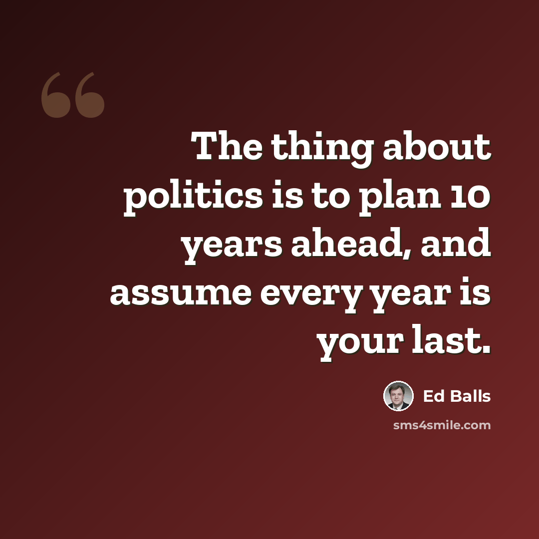 “The thing about politics is to plan 10 years ahead, and assume every year is your last.” quote by Ed Balls