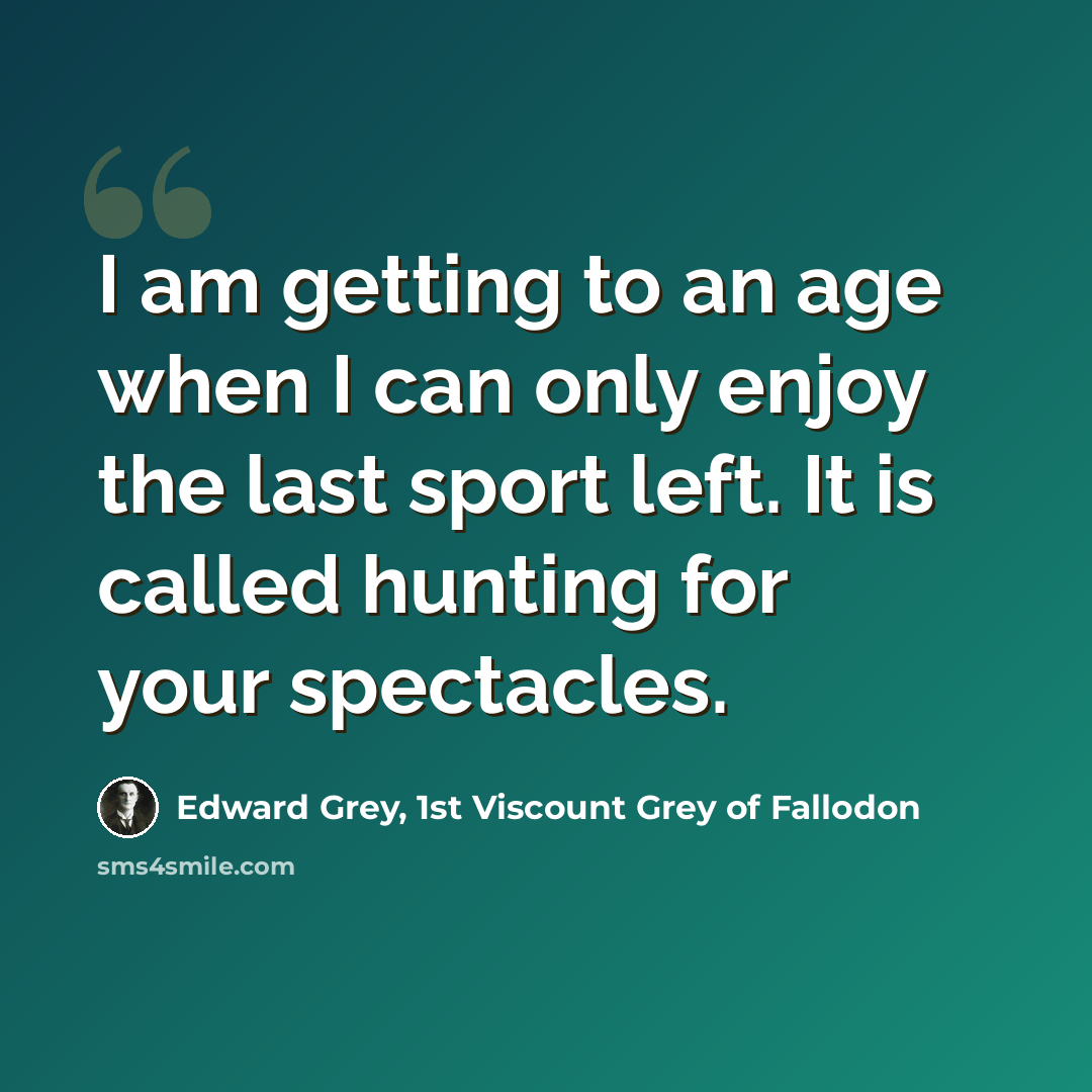 “I am getting to an age when I can only enjoy the last sport left. It is called hunting for your spectacles.” quote by Edward Grey, 1st Viscount Grey of Fallodon