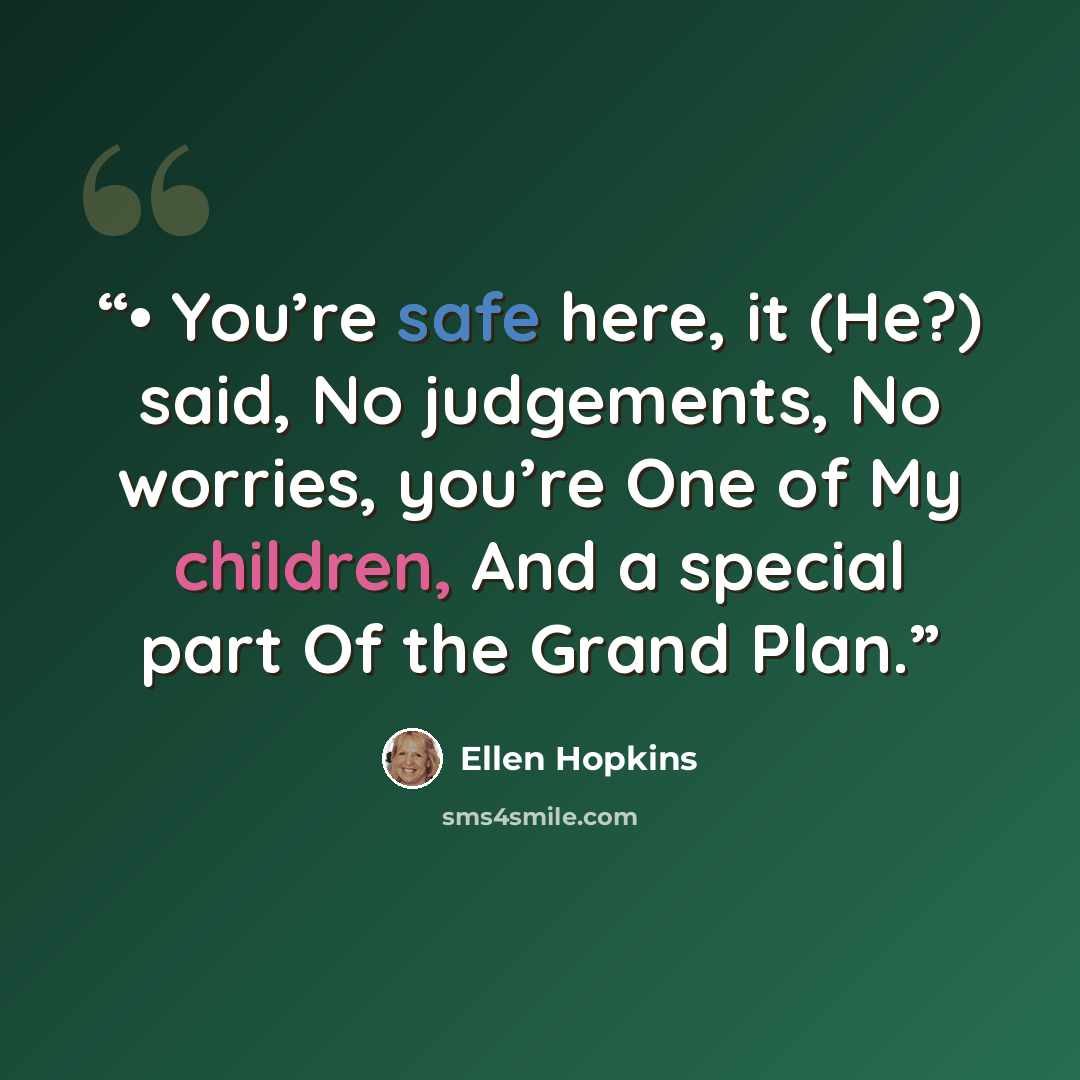 “• You’re safe here, it (He?) said, No judgements, No worries, you’re One of My children, And a special part Of the Grand Plan.” quote by Ellen Hopkins