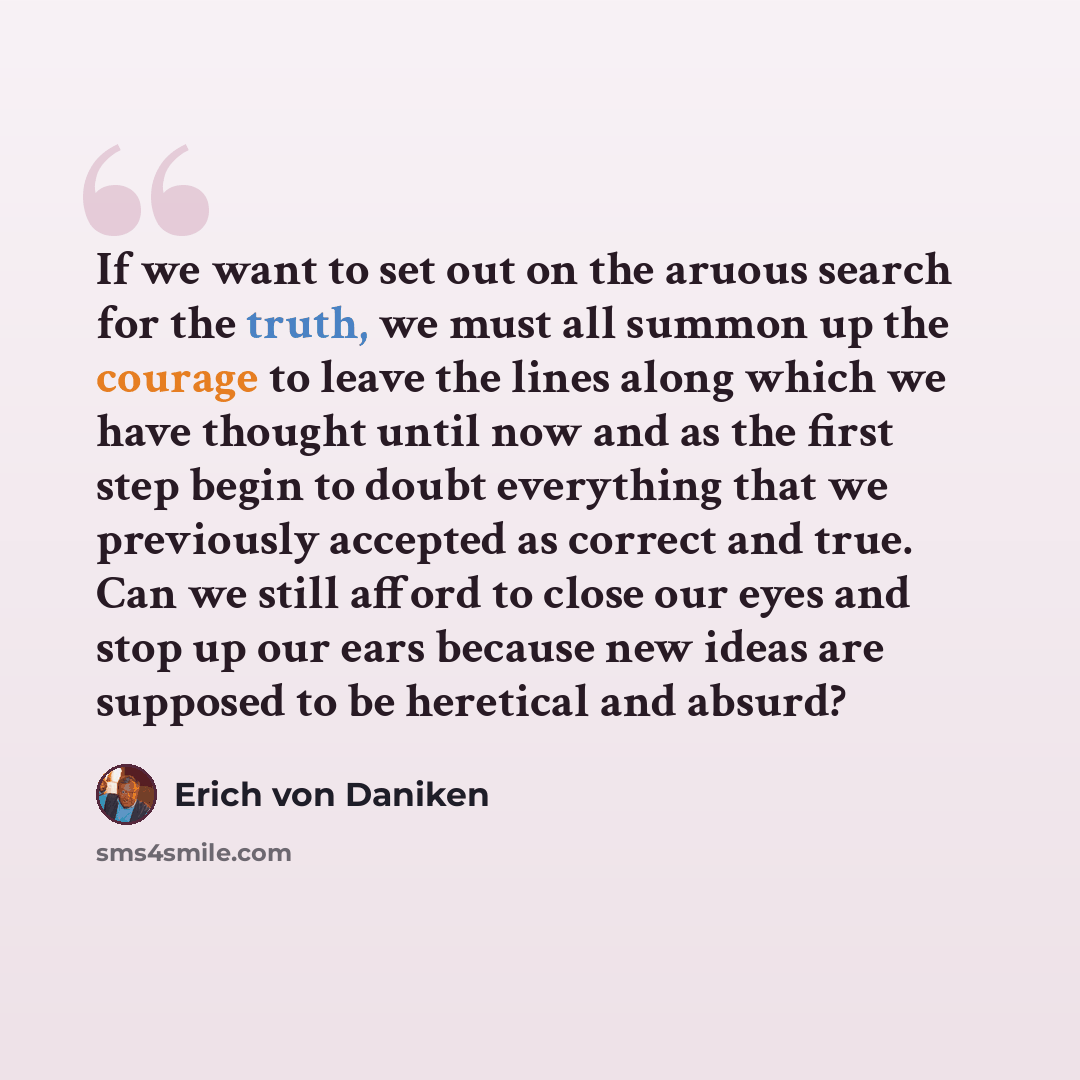 “If we want to set out on the aruous search for the truth, we must all summon up the courage to leave the lines along which we have thought until now and as the first step begin to doubt everything that we previously accepted as correct and true. Can we still afford to close our eyes and stop up…” quote by Erich von Däniken